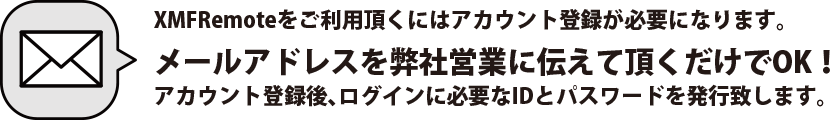 XMFRemoteをご利用頂くにはアカウント登録が必要になります。メールアドレスを弊社営業に伝えて頂くだけでOK！アカウント登録後、ログインに必要なIDとパスワードを発行致します。